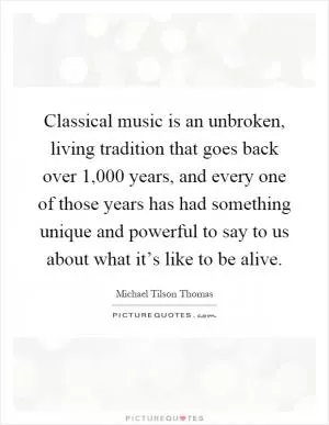 Classical music is an unbroken, living tradition that goes back over 1,000 years, and every one of those years has had something unique and powerful to say to us about what it’s like to be alive Picture Quote #1
