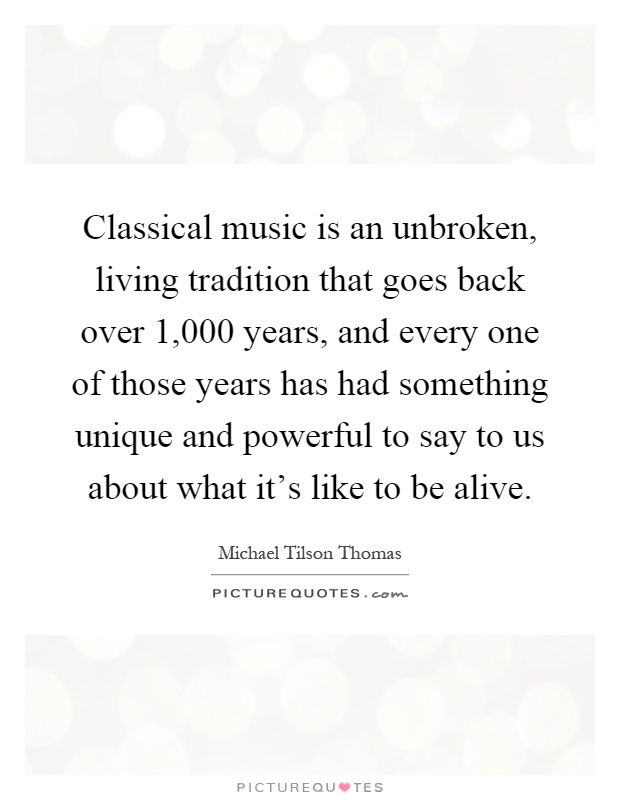 Classical music is an unbroken, living tradition that goes back over 1,000 years, and every one of those years has had something unique and powerful to say to us about what it's like to be alive Picture Quote #1