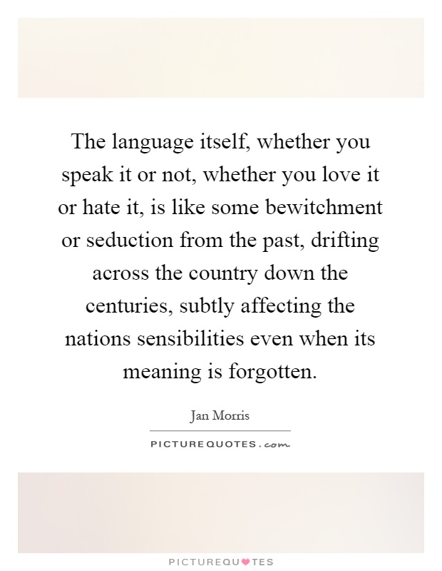 The language itself, whether you speak it or not, whether you love it or hate it, is like some bewitchment or seduction from the past, drifting across the country down the centuries, subtly affecting the nations sensibilities even when its meaning is forgotten Picture Quote #1