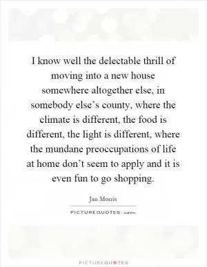 I know well the delectable thrill of moving into a new house somewhere altogether else, in somebody else’s county, where the climate is different, the food is different, the light is different, where the mundane preoccupations of life at home don’t seem to apply and it is even fun to go shopping Picture Quote #1