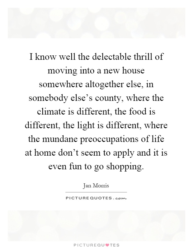 I know well the delectable thrill of moving into a new house somewhere altogether else, in somebody else's county, where the climate is different, the food is different, the light is different, where the mundane preoccupations of life at home don't seem to apply and it is even fun to go shopping Picture Quote #1