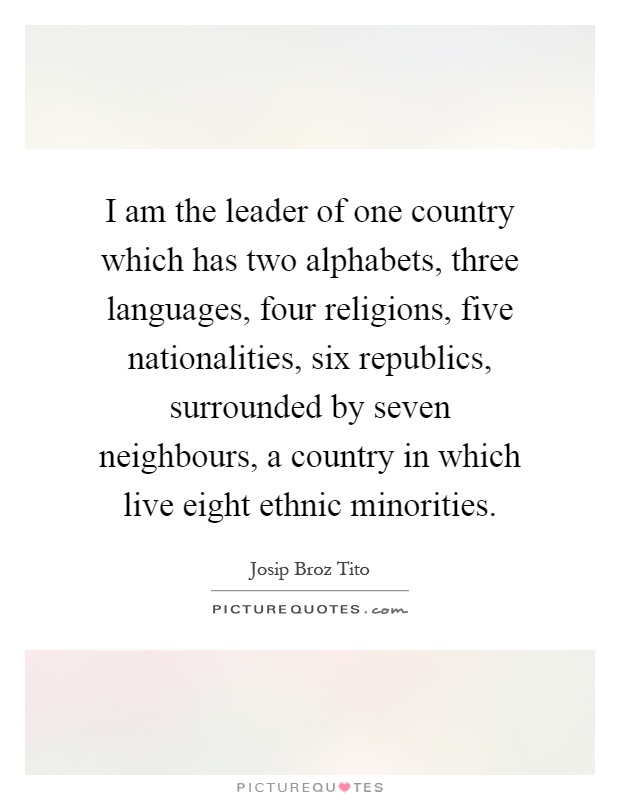 I am the leader of one country which has two alphabets, three languages, four religions, five nationalities, six republics, surrounded by seven neighbours, a country in which live eight ethnic minorities Picture Quote #1
