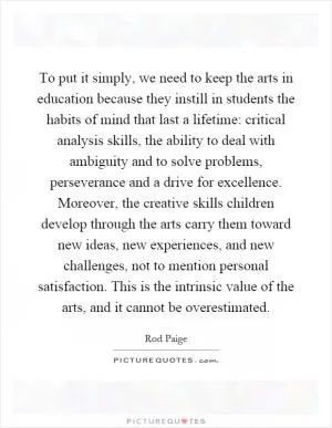 To put it simply, we need to keep the arts in education because they instill in students the habits of mind that last a lifetime: critical analysis skills, the ability to deal with ambiguity and to solve problems, perseverance and a drive for excellence. Moreover, the creative skills children develop through the arts carry them toward new ideas, new experiences, and new challenges, not to mention personal satisfaction. This is the intrinsic value of the arts, and it cannot be overestimated Picture Quote #1