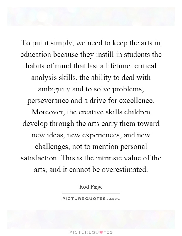 To put it simply, we need to keep the arts in education because they instill in students the habits of mind that last a lifetime: critical analysis skills, the ability to deal with ambiguity and to solve problems, perseverance and a drive for excellence. Moreover, the creative skills children develop through the arts carry them toward new ideas, new experiences, and new challenges, not to mention personal satisfaction. This is the intrinsic value of the arts, and it cannot be overestimated Picture Quote #1