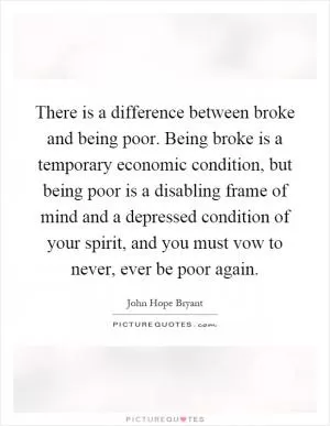 There is a difference between broke and being poor. Being broke is a temporary economic condition, but being poor is a disabling frame of mind and a depressed condition of your spirit, and you must vow to never, ever be poor again Picture Quote #1