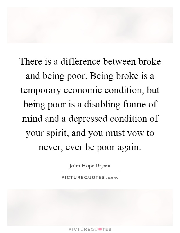 There is a difference between broke and being poor. Being broke is a temporary economic condition, but being poor is a disabling frame of mind and a depressed condition of your spirit, and you must vow to never, ever be poor again Picture Quote #1