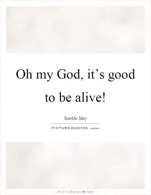 Oh my God, it’s good to be alive! Picture Quote #1