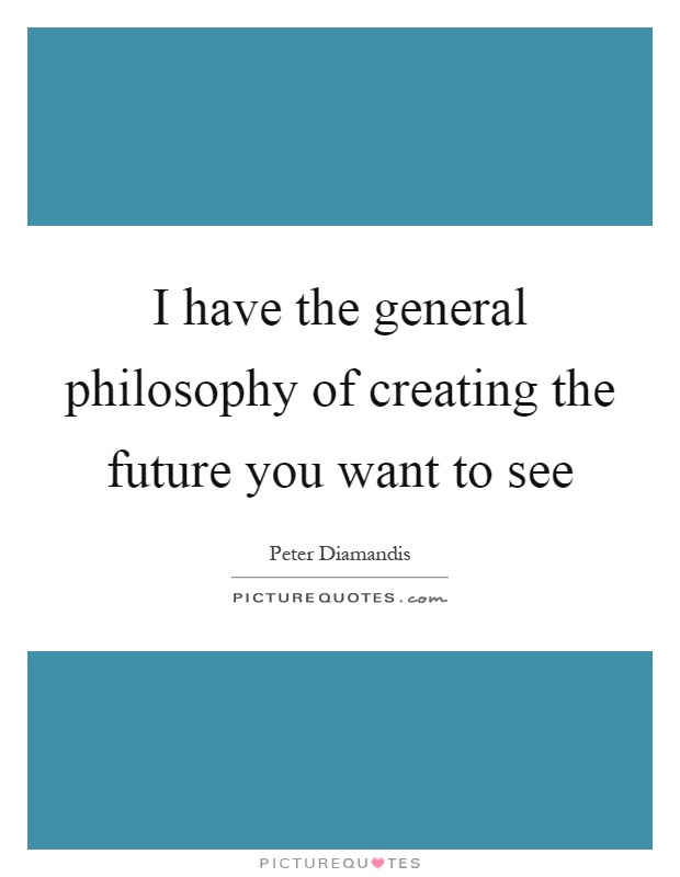 I have the general philosophy of creating the future you want to see Picture Quote #1