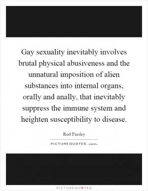 Gay sexuality inevitably involves brutal physical abusiveness and the unnatural imposition of alien substances into internal organs, orally and anally, that inevitably suppress the immune system and heighten susceptibility to disease Picture Quote #1