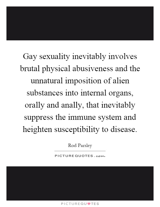 Gay sexuality inevitably involves brutal physical abusiveness and the unnatural imposition of alien substances into internal organs, orally and anally, that inevitably suppress the immune system and heighten susceptibility to disease Picture Quote #1