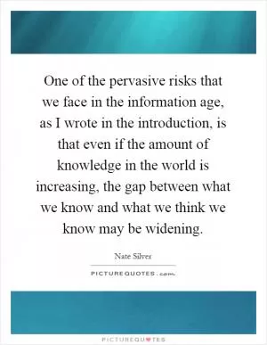 One of the pervasive risks that we face in the information age, as I wrote in the introduction, is that even if the amount of knowledge in the world is increasing, the gap between what we know and what we think we know may be widening Picture Quote #1