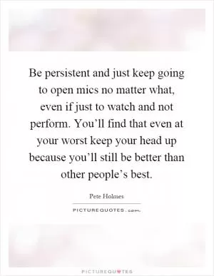 Be persistent and just keep going to open mics no matter what, even if just to watch and not perform. You’ll find that even at your worst keep your head up because you’ll still be better than other people’s best Picture Quote #1