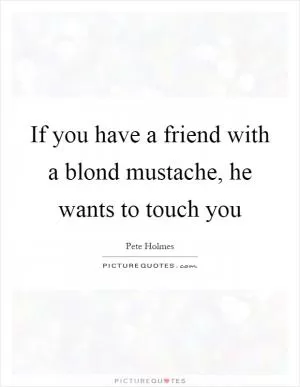 If you have a friend with a blond mustache, he wants to touch you Picture Quote #1