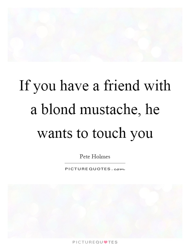 If you have a friend with a blond mustache, he wants to touch you Picture Quote #1