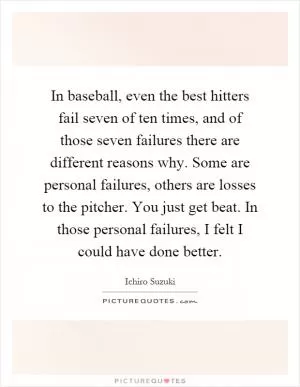 In baseball, even the best hitters fail seven of ten times, and of those seven failures there are different reasons why. Some are personal failures, others are losses to the pitcher. You just get beat. In those personal failures, I felt I could have done better Picture Quote #1