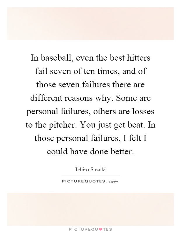 In baseball, even the best hitters fail seven of ten times, and of those seven failures there are different reasons why. Some are personal failures, others are losses to the pitcher. You just get beat. In those personal failures, I felt I could have done better Picture Quote #1