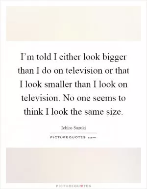 I’m told I either look bigger than I do on television or that I look smaller than I look on television. No one seems to think I look the same size Picture Quote #1