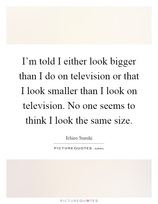 I'm told I either look bigger than I do on television or that I look smaller than I look on television. No one seems to think I look the same size Picture Quote #1