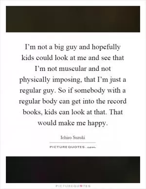 I’m not a big guy and hopefully kids could look at me and see that I’m not muscular and not physically imposing, that I’m just a regular guy. So if somebody with a regular body can get into the record books, kids can look at that. That would make me happy Picture Quote #1