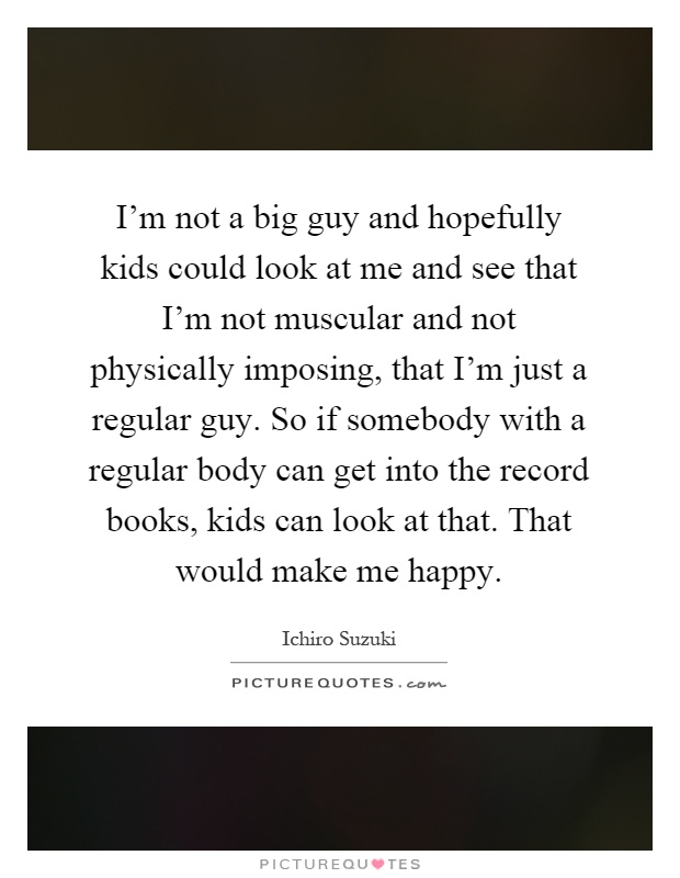 I'm not a big guy and hopefully kids could look at me and see that I'm not muscular and not physically imposing, that I'm just a regular guy. So if somebody with a regular body can get into the record books, kids can look at that. That would make me happy Picture Quote #1