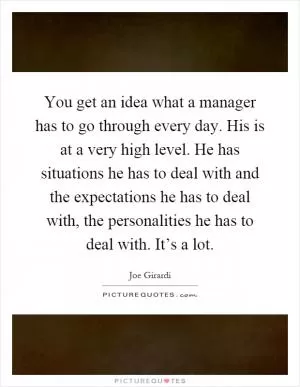You get an idea what a manager has to go through every day. His is at a very high level. He has situations he has to deal with and the expectations he has to deal with, the personalities he has to deal with. It’s a lot Picture Quote #1