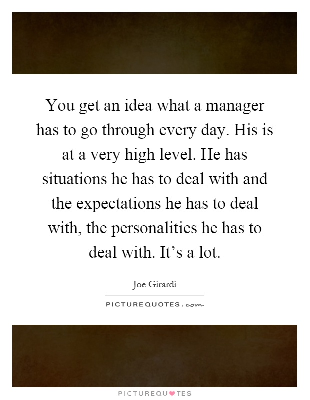 You get an idea what a manager has to go through every day. His is at a very high level. He has situations he has to deal with and the expectations he has to deal with, the personalities he has to deal with. It's a lot Picture Quote #1