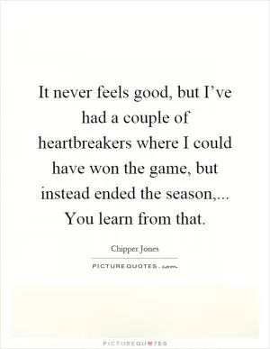 It never feels good, but I’ve had a couple of heartbreakers where I could have won the game, but instead ended the season,... You learn from that Picture Quote #1