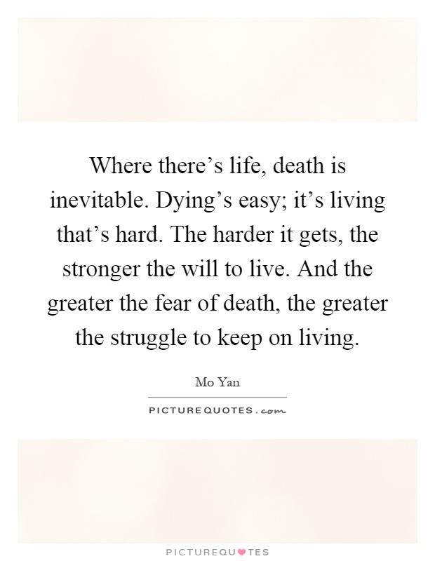 Where there's life, death is inevitable. Dying's easy; it's living that's hard. The harder it gets, the stronger the will to live. And the greater the fear of death, the greater the struggle to keep on living Picture Quote #1