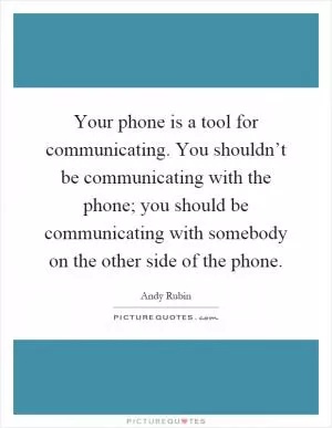 Your phone is a tool for communicating. You shouldn’t be communicating with the phone; you should be communicating with somebody on the other side of the phone Picture Quote #1