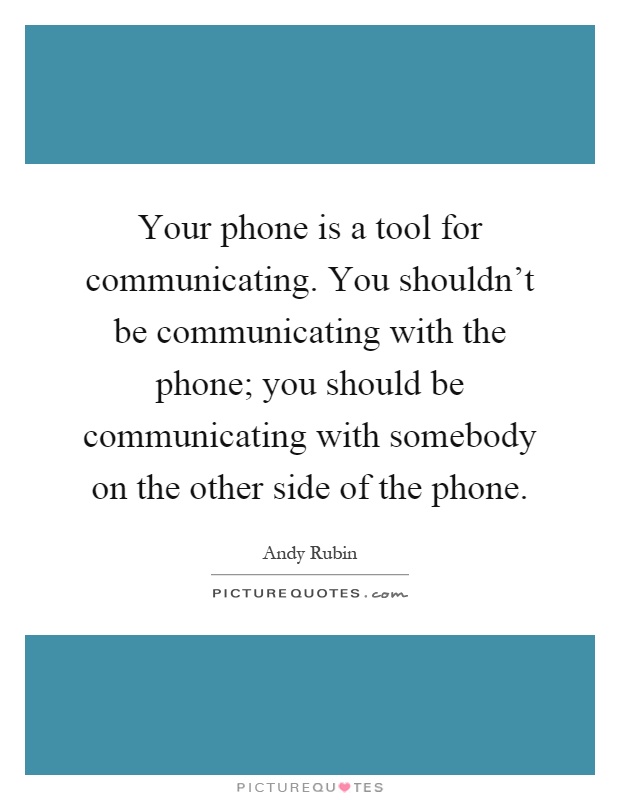 Your phone is a tool for communicating. You shouldn't be communicating with the phone; you should be communicating with somebody on the other side of the phone Picture Quote #1