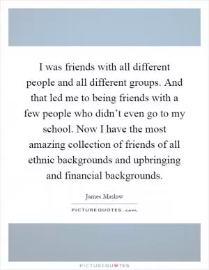 I was friends with all different people and all different groups. And that led me to being friends with a few people who didn’t even go to my school. Now I have the most amazing collection of friends of all ethnic backgrounds and upbringing and financial backgrounds Picture Quote #1