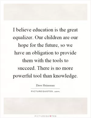 I believe education is the great equalizer. Our children are our hope for the future, so we have an obligation to provide them with the tools to succeed. There is no more powerful tool than knowledge Picture Quote #1