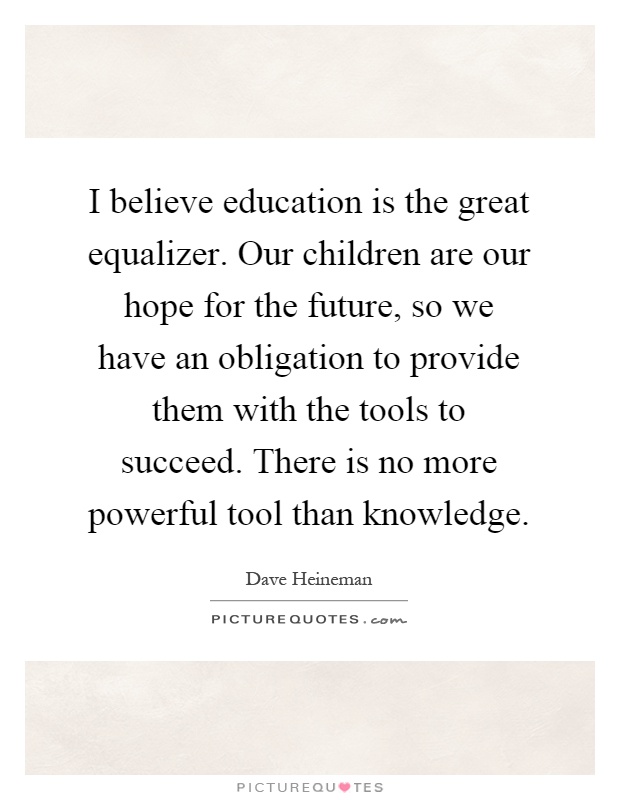I believe education is the great equalizer. Our children are our hope for the future, so we have an obligation to provide them with the tools to succeed. There is no more powerful tool than knowledge Picture Quote #1