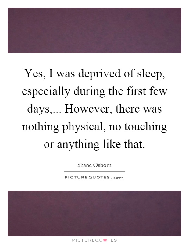 Yes, I was deprived of sleep, especially during the first few days,... However, there was nothing physical, no touching or anything like that Picture Quote #1