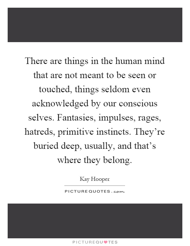 There are things in the human mind that are not meant to be seen or touched, things seldom even acknowledged by our conscious selves. Fantasies, impulses, rages, hatreds, primitive instincts. They're buried deep, usually, and that's where they belong Picture Quote #1