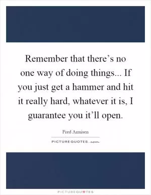 Remember that there’s no one way of doing things... If you just get a hammer and hit it really hard, whatever it is, I guarantee you it’ll open Picture Quote #1