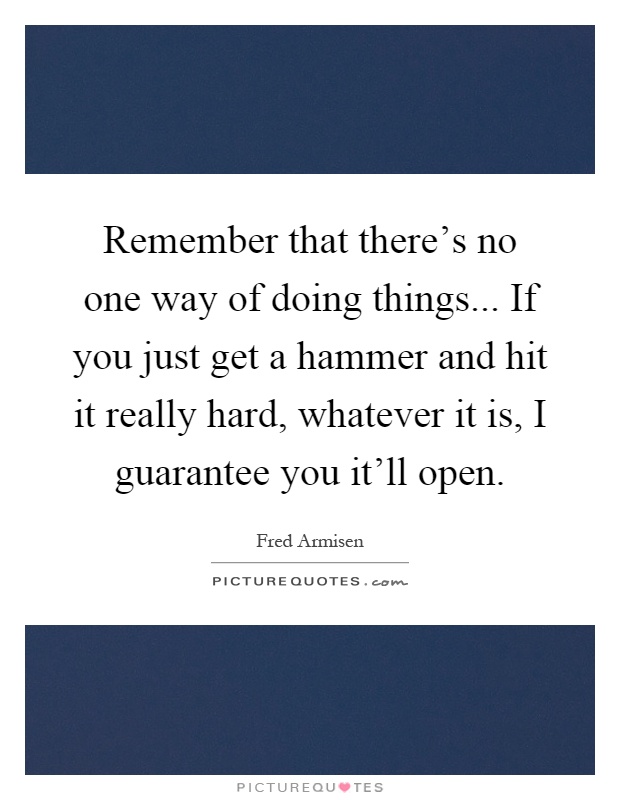 Remember that there's no one way of doing things... If you just get a hammer and hit it really hard, whatever it is, I guarantee you it'll open Picture Quote #1
