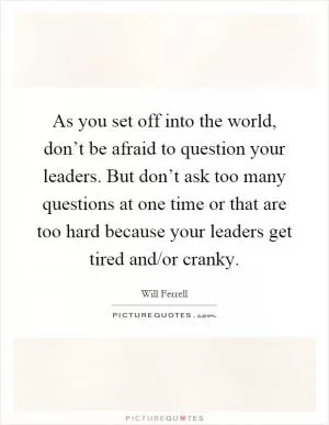 As you set off into the world, don’t be afraid to question your leaders. But don’t ask too many questions at one time or that are too hard because your leaders get tired and/or cranky Picture Quote #1