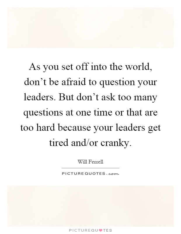 As you set off into the world, don't be afraid to question your leaders. But don't ask too many questions at one time or that are too hard because your leaders get tired and/or cranky Picture Quote #1