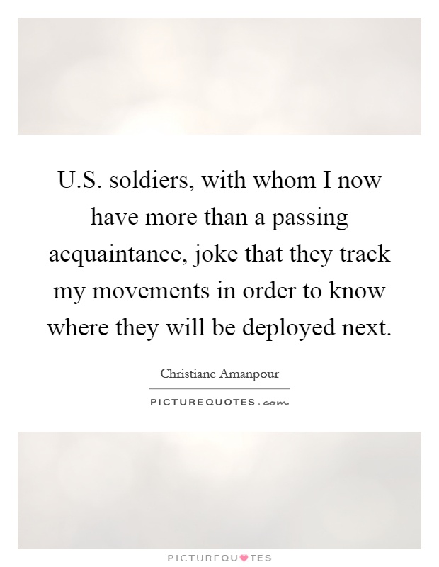 U.S. soldiers, with whom I now have more than a passing acquaintance, joke that they track my movements in order to know where they will be deployed next Picture Quote #1