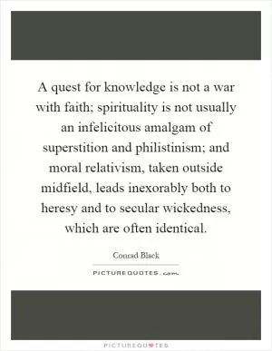 A quest for knowledge is not a war with faith; spirituality is not usually an infelicitous amalgam of superstition and philistinism; and moral relativism, taken outside midfield, leads inexorably both to heresy and to secular wickedness, which are often identical Picture Quote #1