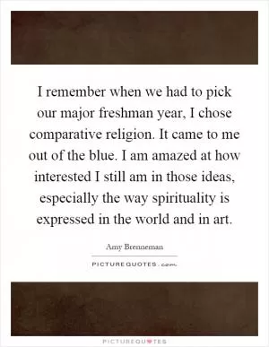 I remember when we had to pick our major freshman year, I chose comparative religion. It came to me out of the blue. I am amazed at how interested I still am in those ideas, especially the way spirituality is expressed in the world and in art Picture Quote #1