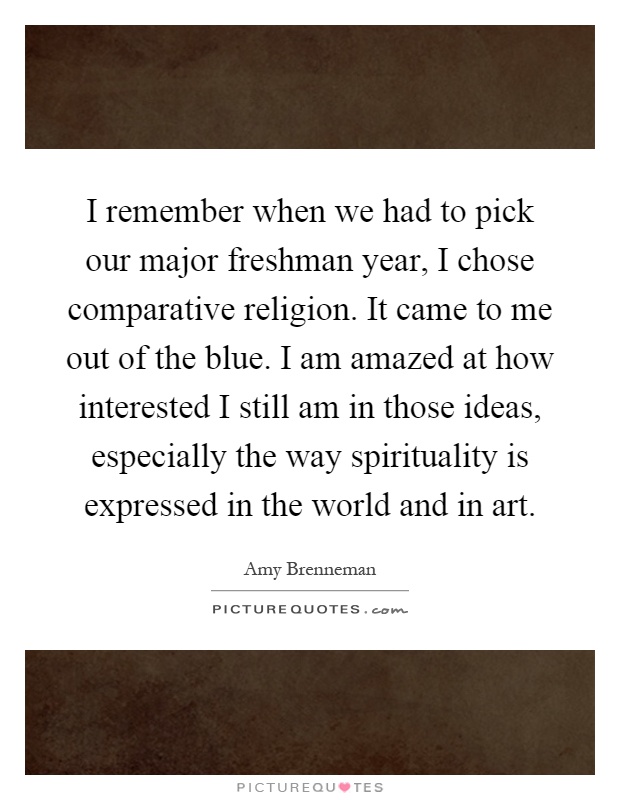 I remember when we had to pick our major freshman year, I chose comparative religion. It came to me out of the blue. I am amazed at how interested I still am in those ideas, especially the way spirituality is expressed in the world and in art Picture Quote #1