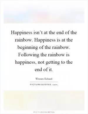 Happiness isn’t at the end of the rainbow. Happiness is at the beginning of the rainbow. Following the rainbow is happiness, not getting to the end of it Picture Quote #1