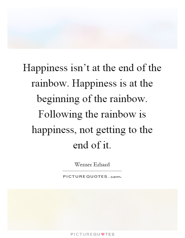 Happiness isn't at the end of the rainbow. Happiness is at the beginning of the rainbow. Following the rainbow is happiness, not getting to the end of it Picture Quote #1