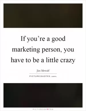 If you’re a good marketing person, you have to be a little crazy Picture Quote #1