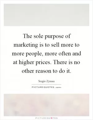 The sole purpose of marketing is to sell more to more people, more often and at higher prices. There is no other reason to do it Picture Quote #1