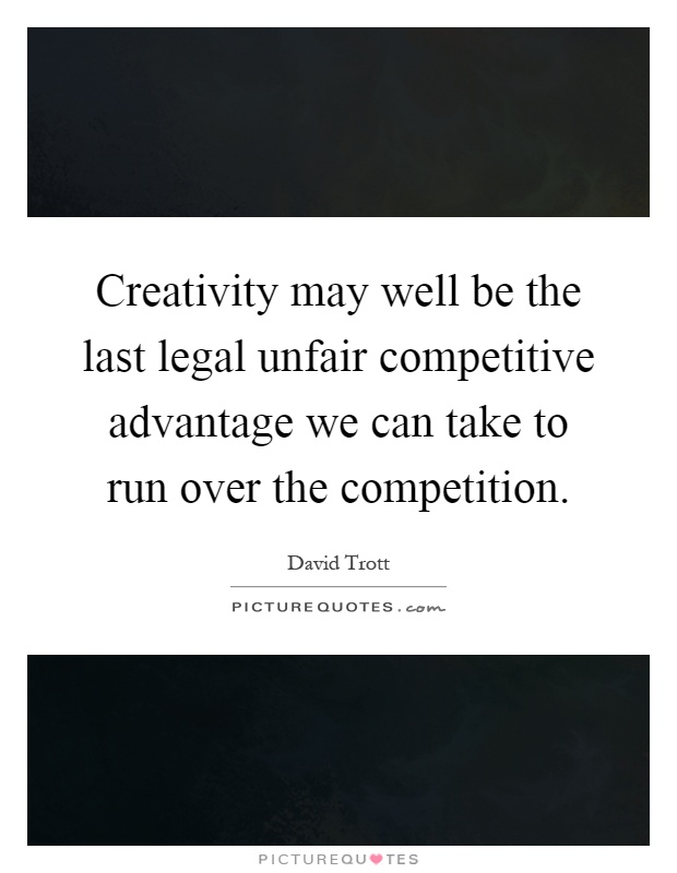 Creativity may well be the last legal unfair competitive advantage we can take to run over the competition Picture Quote #1
