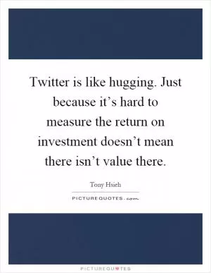 Twitter is like hugging. Just because it’s hard to measure the return on investment doesn’t mean there isn’t value there Picture Quote #1