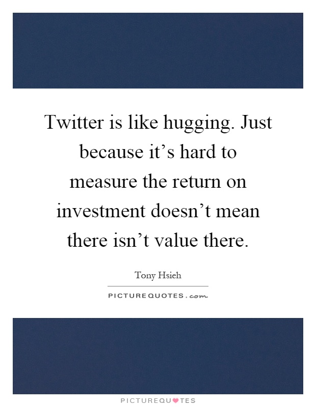 Twitter is like hugging. Just because it's hard to measure the return on investment doesn't mean there isn't value there Picture Quote #1